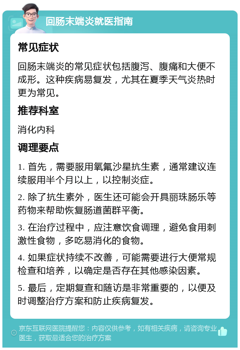 回肠末端炎就医指南 常见症状 回肠末端炎的常见症状包括腹泻、腹痛和大便不成形。这种疾病易复发，尤其在夏季天气炎热时更为常见。 推荐科室 消化内科 调理要点 1. 首先，需要服用氧氟沙星抗生素，通常建议连续服用半个月以上，以控制炎症。 2. 除了抗生素外，医生还可能会开具丽珠肠乐等药物来帮助恢复肠道菌群平衡。 3. 在治疗过程中，应注意饮食调理，避免食用刺激性食物，多吃易消化的食物。 4. 如果症状持续不改善，可能需要进行大便常规检查和培养，以确定是否存在其他感染因素。 5. 最后，定期复查和随访是非常重要的，以便及时调整治疗方案和防止疾病复发。