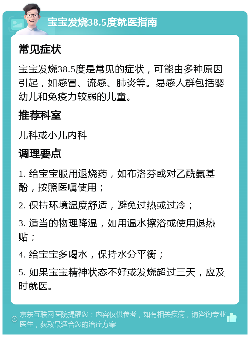 宝宝发烧38.5度就医指南 常见症状 宝宝发烧38.5度是常见的症状，可能由多种原因引起，如感冒、流感、肺炎等。易感人群包括婴幼儿和免疫力较弱的儿童。 推荐科室 儿科或小儿内科 调理要点 1. 给宝宝服用退烧药，如布洛芬或对乙酰氨基酚，按照医嘱使用； 2. 保持环境温度舒适，避免过热或过冷； 3. 适当的物理降温，如用温水擦浴或使用退热贴； 4. 给宝宝多喝水，保持水分平衡； 5. 如果宝宝精神状态不好或发烧超过三天，应及时就医。