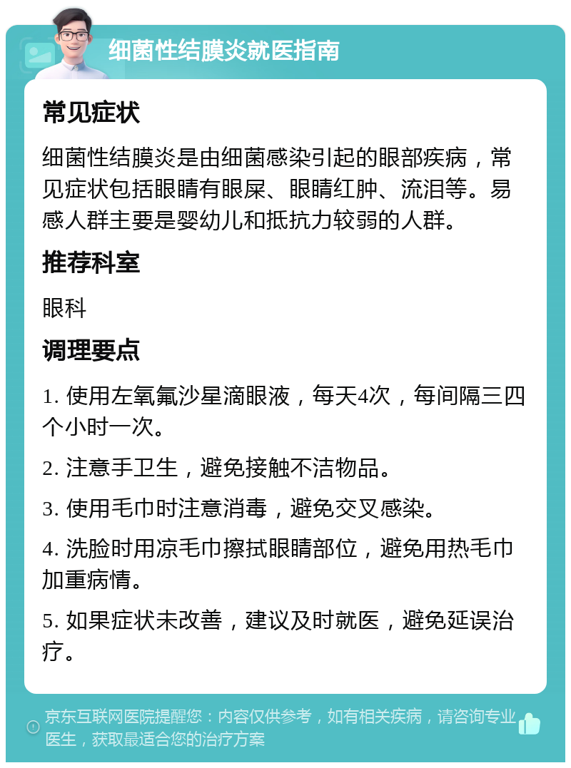 细菌性结膜炎就医指南 常见症状 细菌性结膜炎是由细菌感染引起的眼部疾病，常见症状包括眼睛有眼屎、眼睛红肿、流泪等。易感人群主要是婴幼儿和抵抗力较弱的人群。 推荐科室 眼科 调理要点 1. 使用左氧氟沙星滴眼液，每天4次，每间隔三四个小时一次。 2. 注意手卫生，避免接触不洁物品。 3. 使用毛巾时注意消毒，避免交叉感染。 4. 洗脸时用凉毛巾擦拭眼睛部位，避免用热毛巾加重病情。 5. 如果症状未改善，建议及时就医，避免延误治疗。