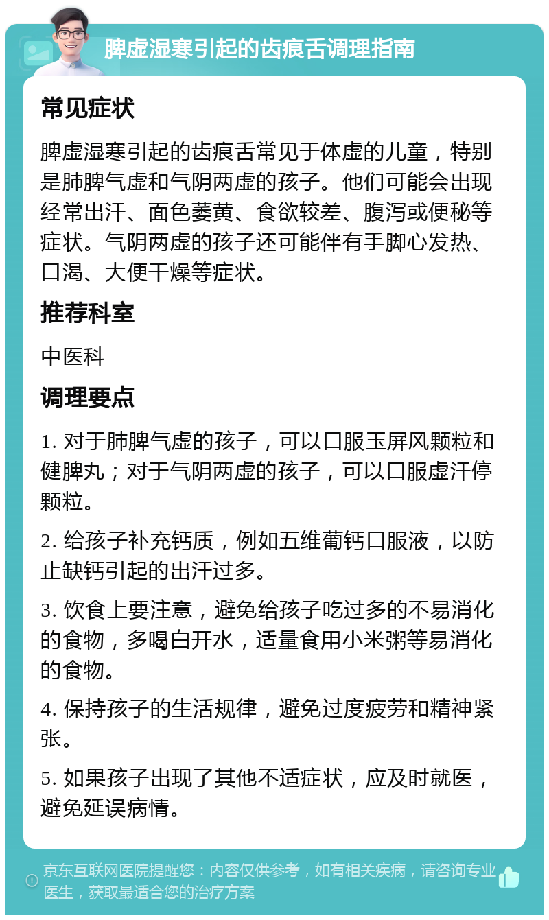 脾虚湿寒引起的齿痕舌调理指南 常见症状 脾虚湿寒引起的齿痕舌常见于体虚的儿童，特别是肺脾气虚和气阴两虚的孩子。他们可能会出现经常出汗、面色萎黄、食欲较差、腹泻或便秘等症状。气阴两虚的孩子还可能伴有手脚心发热、口渴、大便干燥等症状。 推荐科室 中医科 调理要点 1. 对于肺脾气虚的孩子，可以口服玉屏风颗粒和健脾丸；对于气阴两虚的孩子，可以口服虚汗停颗粒。 2. 给孩子补充钙质，例如五维葡钙口服液，以防止缺钙引起的出汗过多。 3. 饮食上要注意，避免给孩子吃过多的不易消化的食物，多喝白开水，适量食用小米粥等易消化的食物。 4. 保持孩子的生活规律，避免过度疲劳和精神紧张。 5. 如果孩子出现了其他不适症状，应及时就医，避免延误病情。