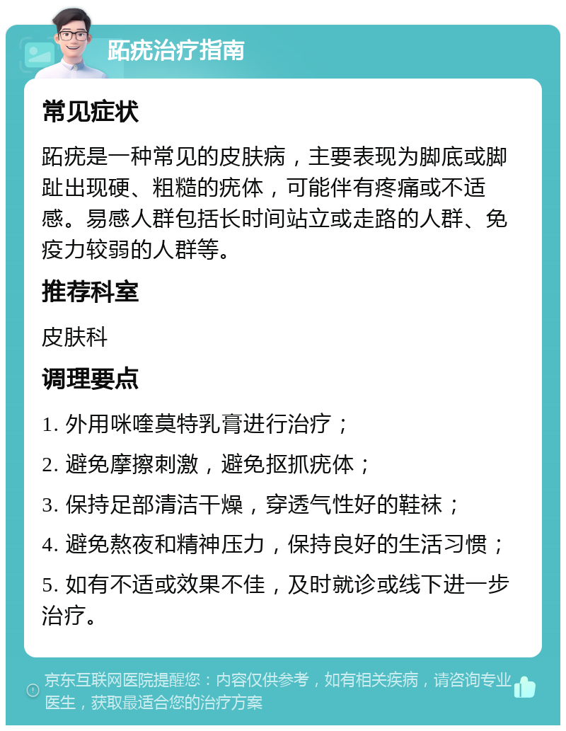 跖疣治疗指南 常见症状 跖疣是一种常见的皮肤病，主要表现为脚底或脚趾出现硬、粗糙的疣体，可能伴有疼痛或不适感。易感人群包括长时间站立或走路的人群、免疫力较弱的人群等。 推荐科室 皮肤科 调理要点 1. 外用咪喹莫特乳膏进行治疗； 2. 避免摩擦刺激，避免抠抓疣体； 3. 保持足部清洁干燥，穿透气性好的鞋袜； 4. 避免熬夜和精神压力，保持良好的生活习惯； 5. 如有不适或效果不佳，及时就诊或线下进一步治疗。