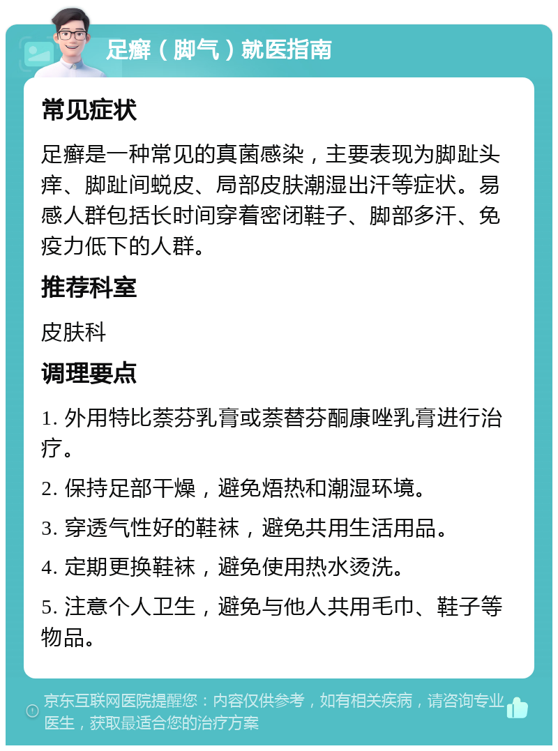 足癣（脚气）就医指南 常见症状 足癣是一种常见的真菌感染，主要表现为脚趾头痒、脚趾间蜕皮、局部皮肤潮湿出汗等症状。易感人群包括长时间穿着密闭鞋子、脚部多汗、免疫力低下的人群。 推荐科室 皮肤科 调理要点 1. 外用特比萘芬乳膏或萘替芬酮康唑乳膏进行治疗。 2. 保持足部干燥，避免焐热和潮湿环境。 3. 穿透气性好的鞋袜，避免共用生活用品。 4. 定期更换鞋袜，避免使用热水烫洗。 5. 注意个人卫生，避免与他人共用毛巾、鞋子等物品。