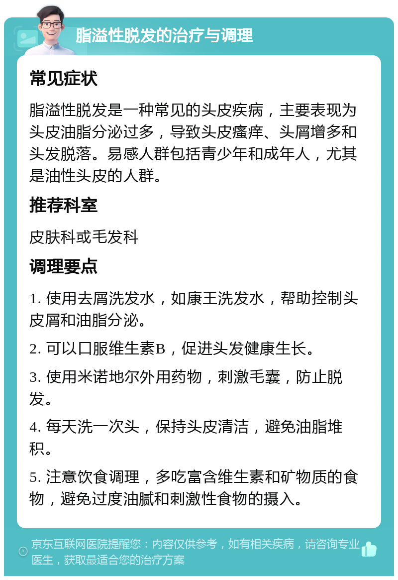 脂溢性脱发的治疗与调理 常见症状 脂溢性脱发是一种常见的头皮疾病，主要表现为头皮油脂分泌过多，导致头皮瘙痒、头屑增多和头发脱落。易感人群包括青少年和成年人，尤其是油性头皮的人群。 推荐科室 皮肤科或毛发科 调理要点 1. 使用去屑洗发水，如康王洗发水，帮助控制头皮屑和油脂分泌。 2. 可以口服维生素B，促进头发健康生长。 3. 使用米诺地尔外用药物，刺激毛囊，防止脱发。 4. 每天洗一次头，保持头皮清洁，避免油脂堆积。 5. 注意饮食调理，多吃富含维生素和矿物质的食物，避免过度油腻和刺激性食物的摄入。