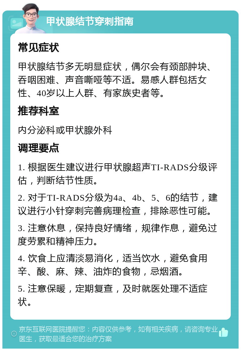 甲状腺结节穿刺指南 常见症状 甲状腺结节多无明显症状，偶尔会有颈部肿块、吞咽困难、声音嘶哑等不适。易感人群包括女性、40岁以上人群、有家族史者等。 推荐科室 内分泌科或甲状腺外科 调理要点 1. 根据医生建议进行甲状腺超声TI-RADS分级评估，判断结节性质。 2. 对于TI-RADS分级为4a、4b、5、6的结节，建议进行小针穿刺完善病理检查，排除恶性可能。 3. 注意休息，保持良好情绪，规律作息，避免过度劳累和精神压力。 4. 饮食上应清淡易消化，适当饮水，避免食用辛、酸、麻、辣、油炸的食物，忌烟酒。 5. 注意保暖，定期复查，及时就医处理不适症状。