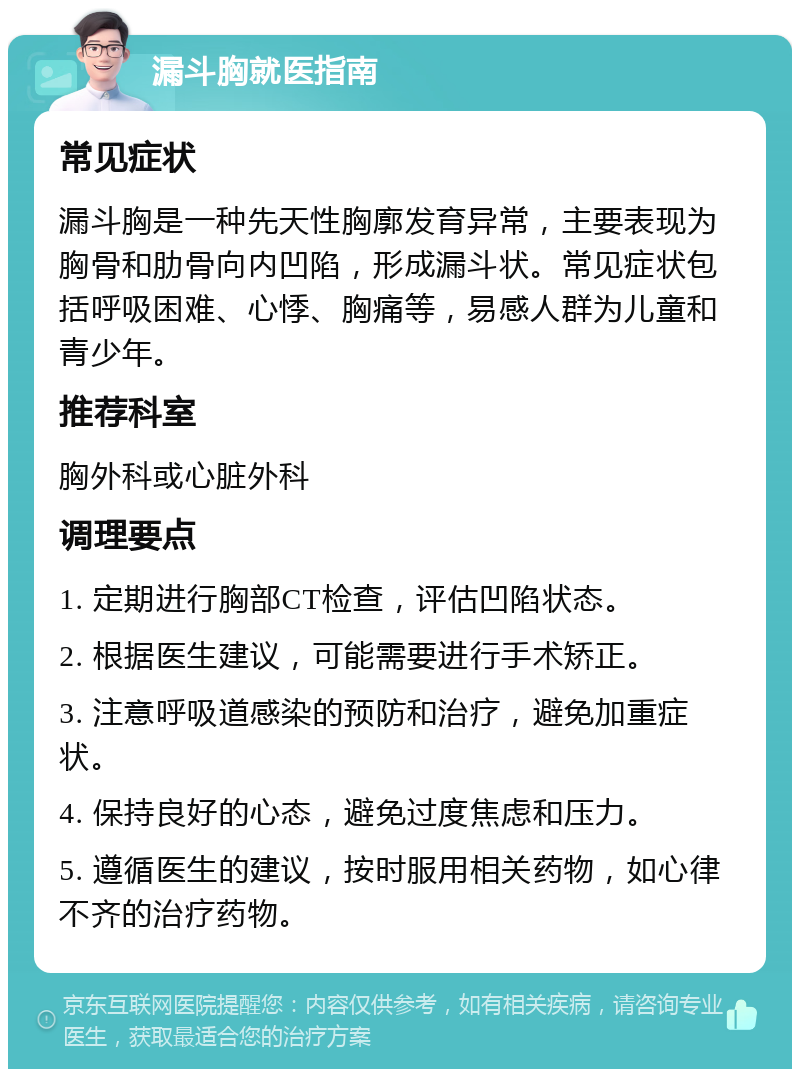 漏斗胸就医指南 常见症状 漏斗胸是一种先天性胸廓发育异常，主要表现为胸骨和肋骨向内凹陷，形成漏斗状。常见症状包括呼吸困难、心悸、胸痛等，易感人群为儿童和青少年。 推荐科室 胸外科或心脏外科 调理要点 1. 定期进行胸部CT检查，评估凹陷状态。 2. 根据医生建议，可能需要进行手术矫正。 3. 注意呼吸道感染的预防和治疗，避免加重症状。 4. 保持良好的心态，避免过度焦虑和压力。 5. 遵循医生的建议，按时服用相关药物，如心律不齐的治疗药物。