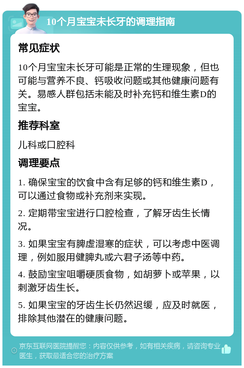 10个月宝宝未长牙的调理指南 常见症状 10个月宝宝未长牙可能是正常的生理现象，但也可能与营养不良、钙吸收问题或其他健康问题有关。易感人群包括未能及时补充钙和维生素D的宝宝。 推荐科室 儿科或口腔科 调理要点 1. 确保宝宝的饮食中含有足够的钙和维生素D，可以通过食物或补充剂来实现。 2. 定期带宝宝进行口腔检查，了解牙齿生长情况。 3. 如果宝宝有脾虚湿寒的症状，可以考虑中医调理，例如服用健脾丸或六君子汤等中药。 4. 鼓励宝宝咀嚼硬质食物，如胡萝卜或苹果，以刺激牙齿生长。 5. 如果宝宝的牙齿生长仍然迟缓，应及时就医，排除其他潜在的健康问题。