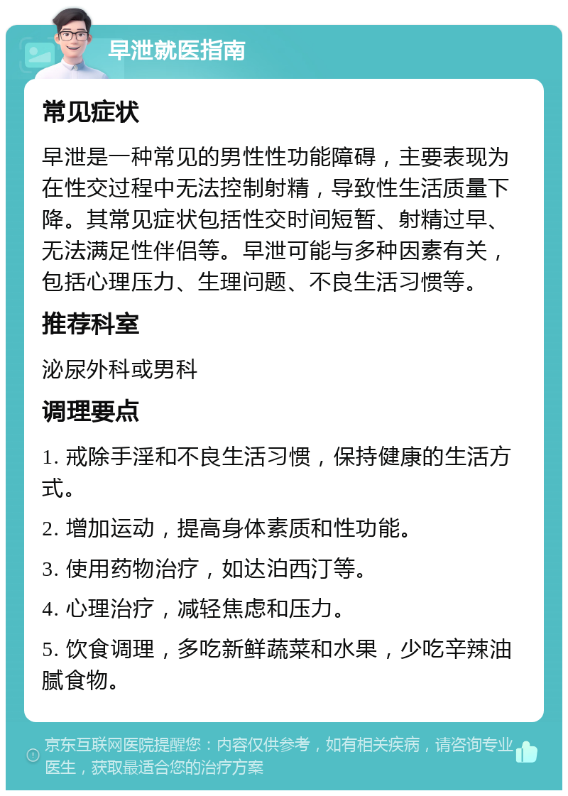 早泄就医指南 常见症状 早泄是一种常见的男性性功能障碍，主要表现为在性交过程中无法控制射精，导致性生活质量下降。其常见症状包括性交时间短暂、射精过早、无法满足性伴侣等。早泄可能与多种因素有关，包括心理压力、生理问题、不良生活习惯等。 推荐科室 泌尿外科或男科 调理要点 1. 戒除手淫和不良生活习惯，保持健康的生活方式。 2. 增加运动，提高身体素质和性功能。 3. 使用药物治疗，如达泊西汀等。 4. 心理治疗，减轻焦虑和压力。 5. 饮食调理，多吃新鲜蔬菜和水果，少吃辛辣油腻食物。