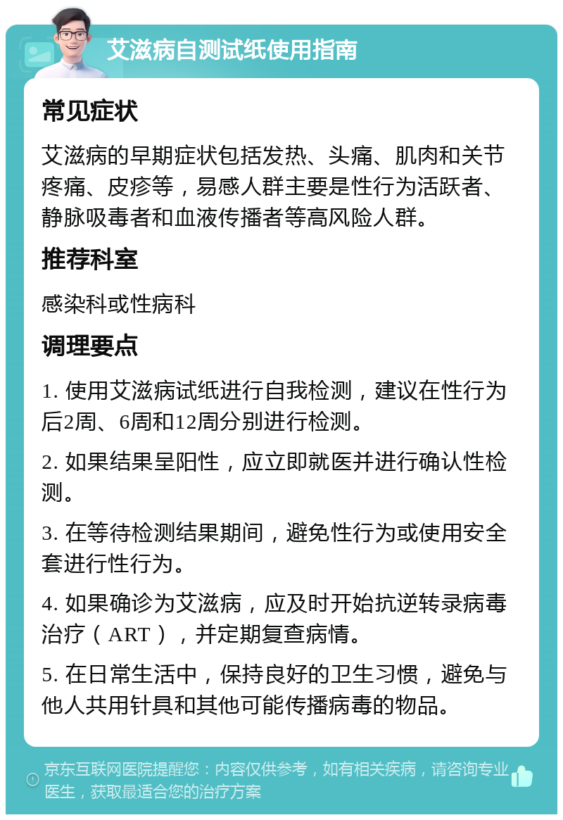 艾滋病自测试纸使用指南 常见症状 艾滋病的早期症状包括发热、头痛、肌肉和关节疼痛、皮疹等，易感人群主要是性行为活跃者、静脉吸毒者和血液传播者等高风险人群。 推荐科室 感染科或性病科 调理要点 1. 使用艾滋病试纸进行自我检测，建议在性行为后2周、6周和12周分别进行检测。 2. 如果结果呈阳性，应立即就医并进行确认性检测。 3. 在等待检测结果期间，避免性行为或使用安全套进行性行为。 4. 如果确诊为艾滋病，应及时开始抗逆转录病毒治疗（ART），并定期复查病情。 5. 在日常生活中，保持良好的卫生习惯，避免与他人共用针具和其他可能传播病毒的物品。