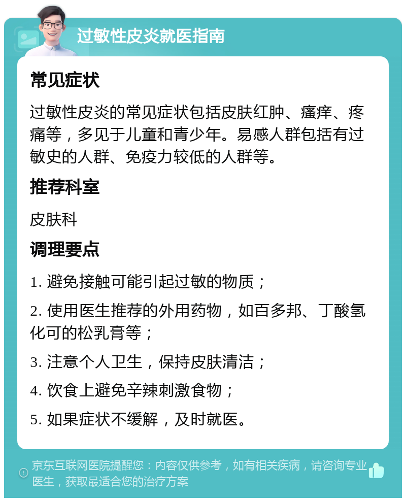 过敏性皮炎就医指南 常见症状 过敏性皮炎的常见症状包括皮肤红肿、瘙痒、疼痛等，多见于儿童和青少年。易感人群包括有过敏史的人群、免疫力较低的人群等。 推荐科室 皮肤科 调理要点 1. 避免接触可能引起过敏的物质； 2. 使用医生推荐的外用药物，如百多邦、丁酸氢化可的松乳膏等； 3. 注意个人卫生，保持皮肤清洁； 4. 饮食上避免辛辣刺激食物； 5. 如果症状不缓解，及时就医。