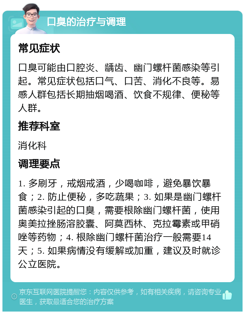 口臭的治疗与调理 常见症状 口臭可能由口腔炎、龋齿、幽门螺杆菌感染等引起。常见症状包括口气、口苦、消化不良等。易感人群包括长期抽烟喝酒、饮食不规律、便秘等人群。 推荐科室 消化科 调理要点 1. 多刷牙，戒烟戒酒，少喝咖啡，避免暴饮暴食；2. 防止便秘，多吃蔬果；3. 如果是幽门螺杆菌感染引起的口臭，需要根除幽门螺杆菌，使用奥美拉挫肠溶胶囊、阿莫西林、克拉霉素或甲硝唑等药物；4. 根除幽门螺杆菌治疗一般需要14天；5. 如果病情没有缓解或加重，建议及时就诊公立医院。