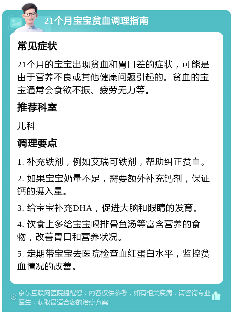 21个月宝宝贫血调理指南 常见症状 21个月的宝宝出现贫血和胃口差的症状，可能是由于营养不良或其他健康问题引起的。贫血的宝宝通常会食欲不振、疲劳无力等。 推荐科室 儿科 调理要点 1. 补充铁剂，例如艾瑞可铁剂，帮助纠正贫血。 2. 如果宝宝奶量不足，需要额外补充钙剂，保证钙的摄入量。 3. 给宝宝补充DHA，促进大脑和眼睛的发育。 4. 饮食上多给宝宝喝排骨鱼汤等富含营养的食物，改善胃口和营养状况。 5. 定期带宝宝去医院检查血红蛋白水平，监控贫血情况的改善。