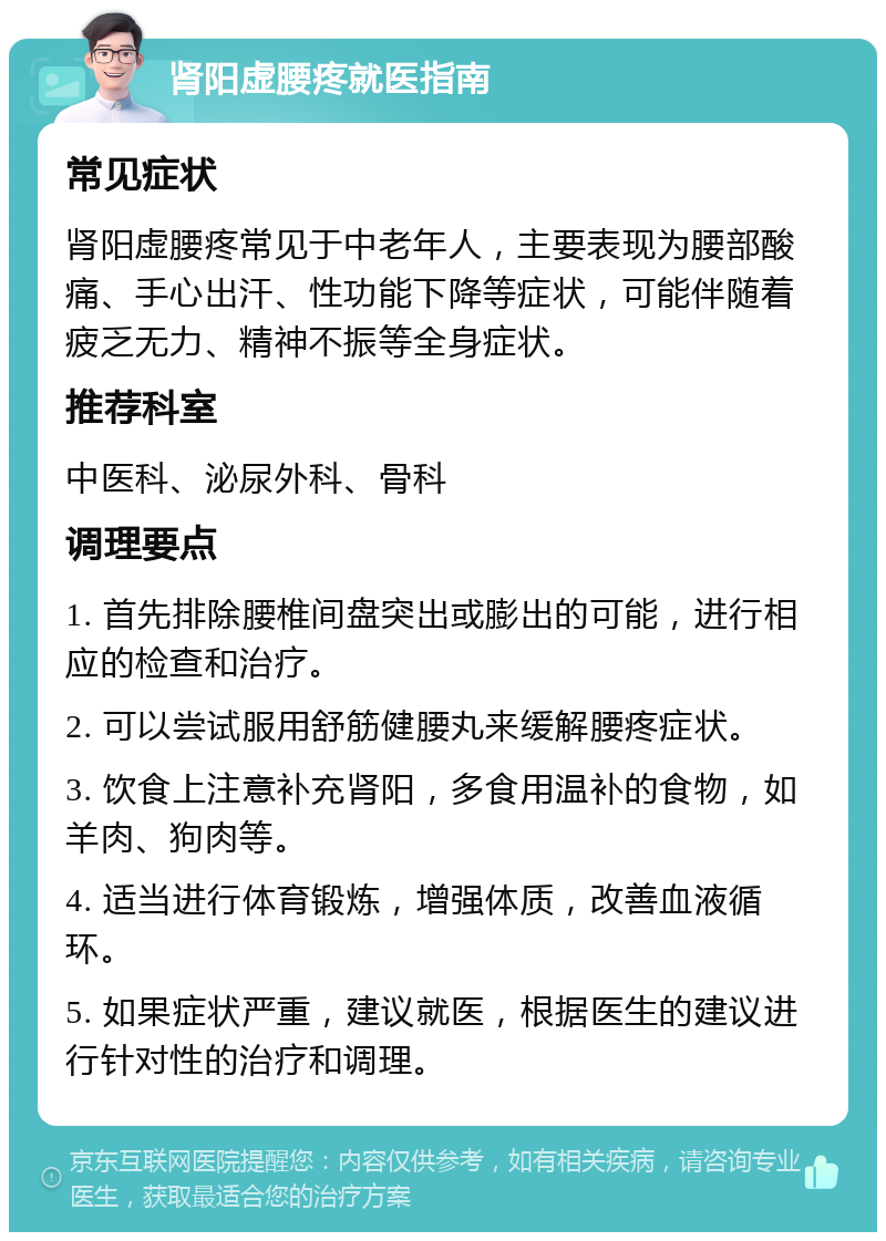 肾阳虚腰疼就医指南 常见症状 肾阳虚腰疼常见于中老年人，主要表现为腰部酸痛、手心出汗、性功能下降等症状，可能伴随着疲乏无力、精神不振等全身症状。 推荐科室 中医科、泌尿外科、骨科 调理要点 1. 首先排除腰椎间盘突出或膨出的可能，进行相应的检查和治疗。 2. 可以尝试服用舒筋健腰丸来缓解腰疼症状。 3. 饮食上注意补充肾阳，多食用温补的食物，如羊肉、狗肉等。 4. 适当进行体育锻炼，增强体质，改善血液循环。 5. 如果症状严重，建议就医，根据医生的建议进行针对性的治疗和调理。