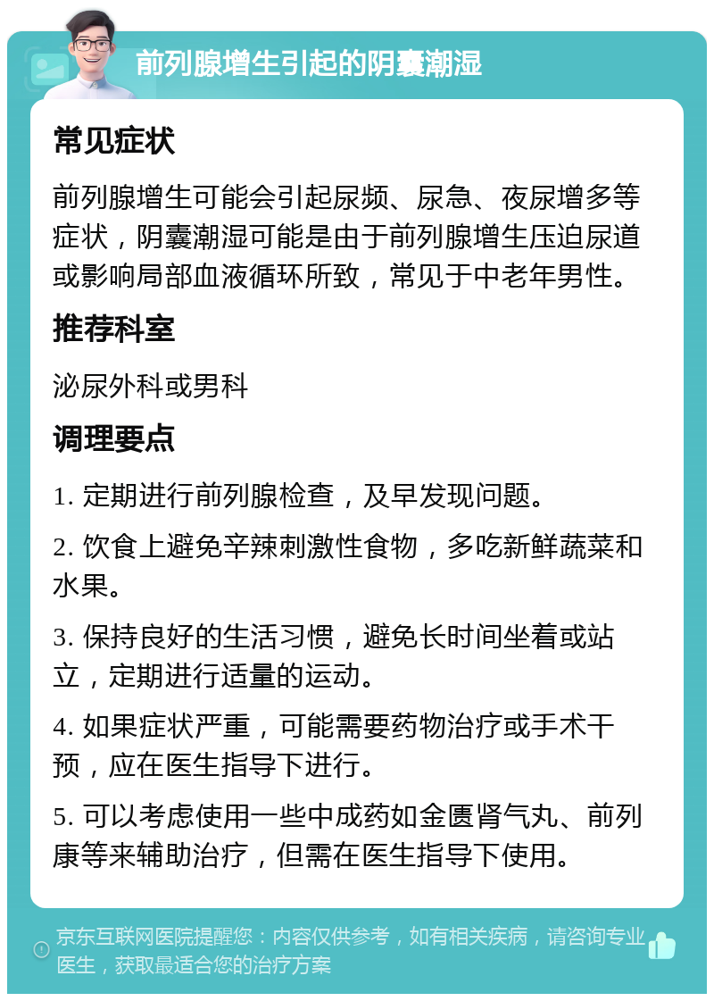 前列腺增生引起的阴囊潮湿 常见症状 前列腺增生可能会引起尿频、尿急、夜尿增多等症状，阴囊潮湿可能是由于前列腺增生压迫尿道或影响局部血液循环所致，常见于中老年男性。 推荐科室 泌尿外科或男科 调理要点 1. 定期进行前列腺检查，及早发现问题。 2. 饮食上避免辛辣刺激性食物，多吃新鲜蔬菜和水果。 3. 保持良好的生活习惯，避免长时间坐着或站立，定期进行适量的运动。 4. 如果症状严重，可能需要药物治疗或手术干预，应在医生指导下进行。 5. 可以考虑使用一些中成药如金匮肾气丸、前列康等来辅助治疗，但需在医生指导下使用。