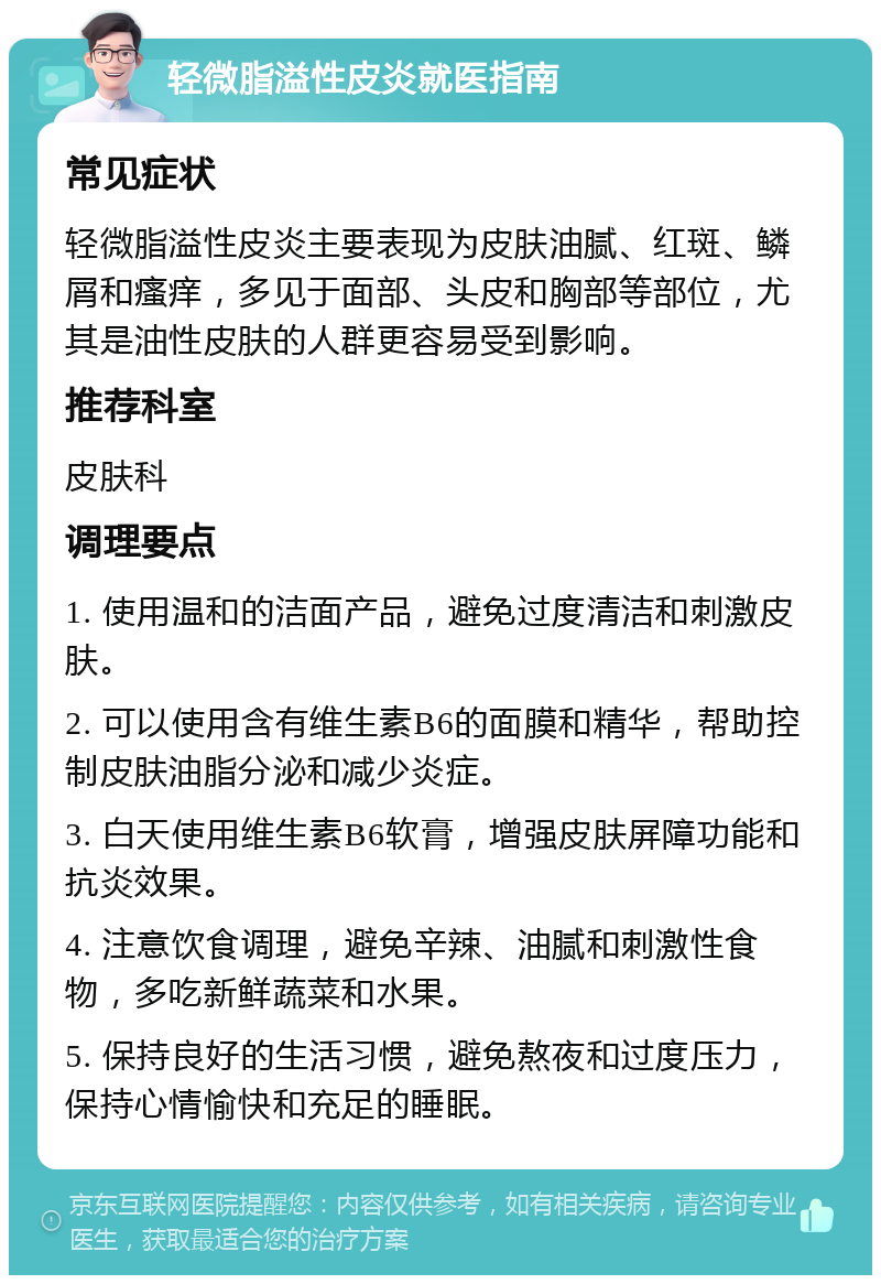 轻微脂溢性皮炎就医指南 常见症状 轻微脂溢性皮炎主要表现为皮肤油腻、红斑、鳞屑和瘙痒，多见于面部、头皮和胸部等部位，尤其是油性皮肤的人群更容易受到影响。 推荐科室 皮肤科 调理要点 1. 使用温和的洁面产品，避免过度清洁和刺激皮肤。 2. 可以使用含有维生素B6的面膜和精华，帮助控制皮肤油脂分泌和减少炎症。 3. 白天使用维生素B6软膏，增强皮肤屏障功能和抗炎效果。 4. 注意饮食调理，避免辛辣、油腻和刺激性食物，多吃新鲜蔬菜和水果。 5. 保持良好的生活习惯，避免熬夜和过度压力，保持心情愉快和充足的睡眠。