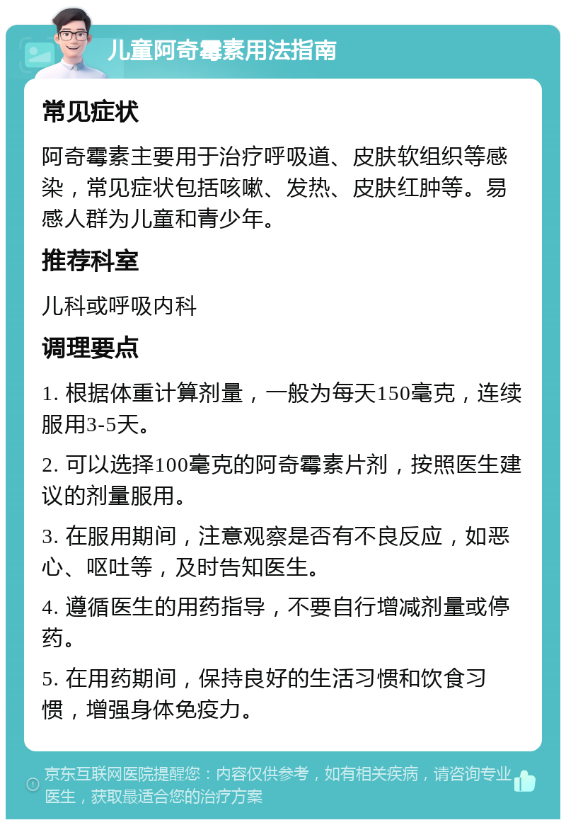 儿童阿奇霉素用法指南 常见症状 阿奇霉素主要用于治疗呼吸道、皮肤软组织等感染，常见症状包括咳嗽、发热、皮肤红肿等。易感人群为儿童和青少年。 推荐科室 儿科或呼吸内科 调理要点 1. 根据体重计算剂量，一般为每天150毫克，连续服用3-5天。 2. 可以选择100毫克的阿奇霉素片剂，按照医生建议的剂量服用。 3. 在服用期间，注意观察是否有不良反应，如恶心、呕吐等，及时告知医生。 4. 遵循医生的用药指导，不要自行增减剂量或停药。 5. 在用药期间，保持良好的生活习惯和饮食习惯，增强身体免疫力。