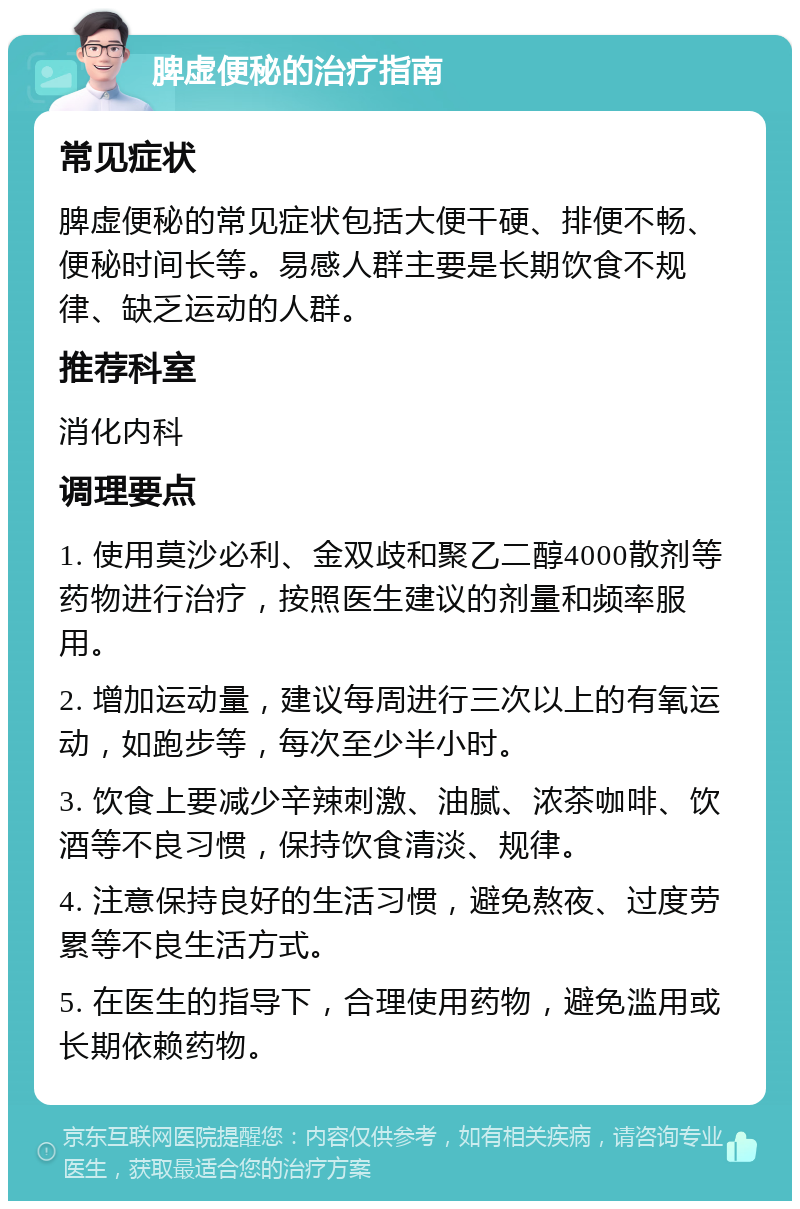 脾虚便秘的治疗指南 常见症状 脾虚便秘的常见症状包括大便干硬、排便不畅、便秘时间长等。易感人群主要是长期饮食不规律、缺乏运动的人群。 推荐科室 消化内科 调理要点 1. 使用莫沙必利、金双歧和聚乙二醇4000散剂等药物进行治疗，按照医生建议的剂量和频率服用。 2. 增加运动量，建议每周进行三次以上的有氧运动，如跑步等，每次至少半小时。 3. 饮食上要减少辛辣刺激、油腻、浓茶咖啡、饮酒等不良习惯，保持饮食清淡、规律。 4. 注意保持良好的生活习惯，避免熬夜、过度劳累等不良生活方式。 5. 在医生的指导下，合理使用药物，避免滥用或长期依赖药物。