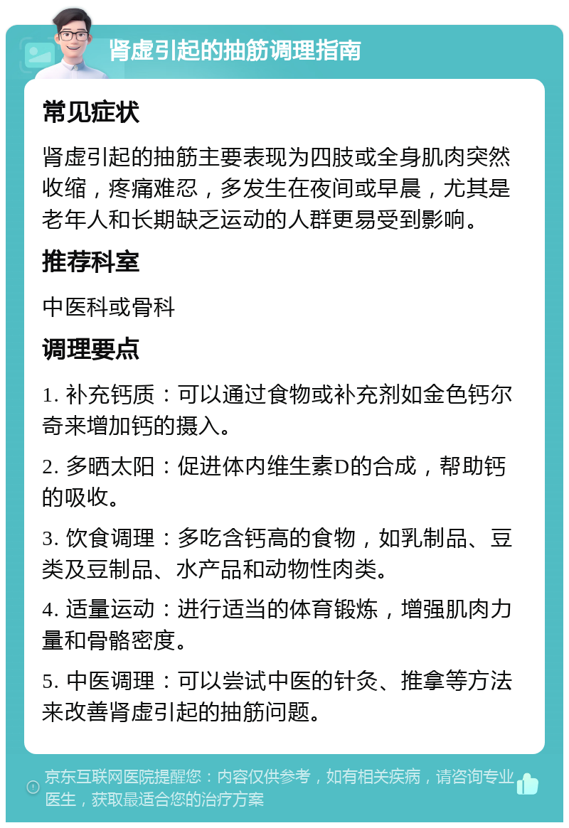 肾虚引起的抽筋调理指南 常见症状 肾虚引起的抽筋主要表现为四肢或全身肌肉突然收缩，疼痛难忍，多发生在夜间或早晨，尤其是老年人和长期缺乏运动的人群更易受到影响。 推荐科室 中医科或骨科 调理要点 1. 补充钙质：可以通过食物或补充剂如金色钙尔奇来增加钙的摄入。 2. 多晒太阳：促进体内维生素D的合成，帮助钙的吸收。 3. 饮食调理：多吃含钙高的食物，如乳制品、豆类及豆制品、水产品和动物性肉类。 4. 适量运动：进行适当的体育锻炼，增强肌肉力量和骨骼密度。 5. 中医调理：可以尝试中医的针灸、推拿等方法来改善肾虚引起的抽筋问题。