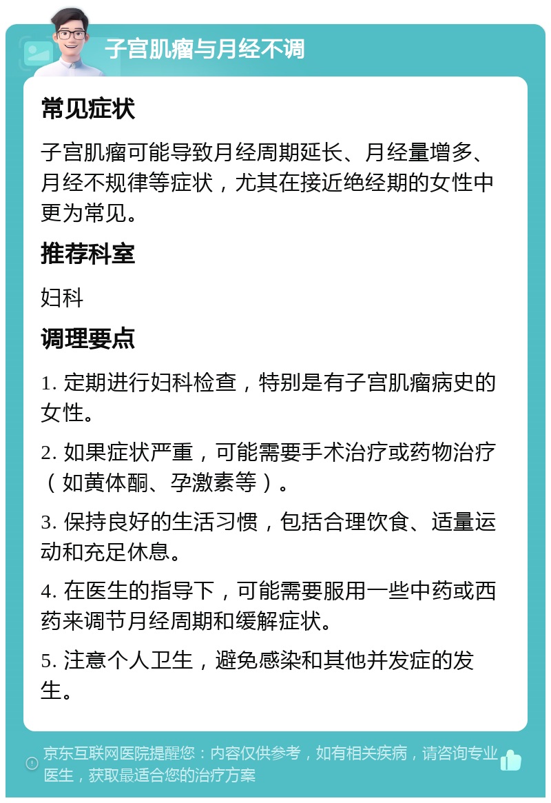 子宫肌瘤与月经不调 常见症状 子宫肌瘤可能导致月经周期延长、月经量增多、月经不规律等症状，尤其在接近绝经期的女性中更为常见。 推荐科室 妇科 调理要点 1. 定期进行妇科检查，特别是有子宫肌瘤病史的女性。 2. 如果症状严重，可能需要手术治疗或药物治疗（如黄体酮、孕激素等）。 3. 保持良好的生活习惯，包括合理饮食、适量运动和充足休息。 4. 在医生的指导下，可能需要服用一些中药或西药来调节月经周期和缓解症状。 5. 注意个人卫生，避免感染和其他并发症的发生。