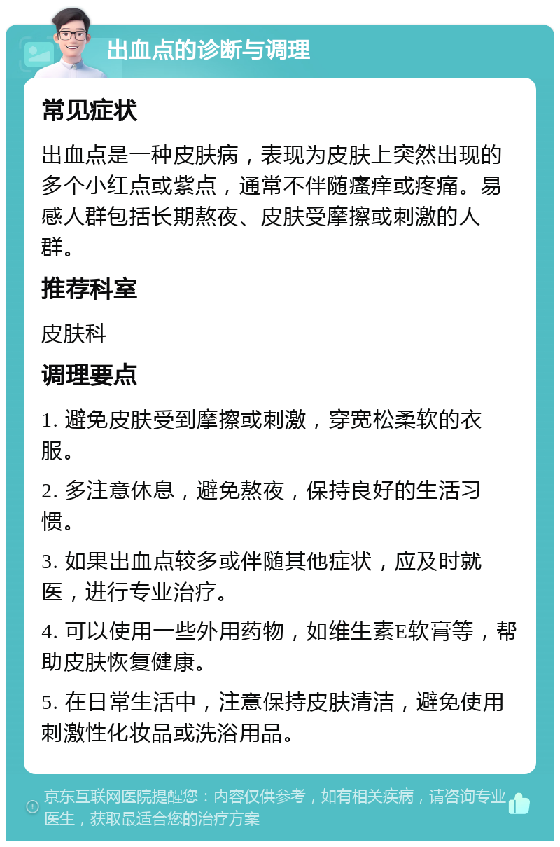 出血点的诊断与调理 常见症状 出血点是一种皮肤病，表现为皮肤上突然出现的多个小红点或紫点，通常不伴随瘙痒或疼痛。易感人群包括长期熬夜、皮肤受摩擦或刺激的人群。 推荐科室 皮肤科 调理要点 1. 避免皮肤受到摩擦或刺激，穿宽松柔软的衣服。 2. 多注意休息，避免熬夜，保持良好的生活习惯。 3. 如果出血点较多或伴随其他症状，应及时就医，进行专业治疗。 4. 可以使用一些外用药物，如维生素E软膏等，帮助皮肤恢复健康。 5. 在日常生活中，注意保持皮肤清洁，避免使用刺激性化妆品或洗浴用品。