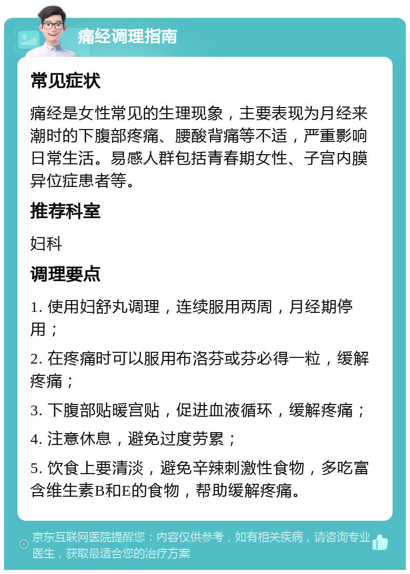 痛经调理指南 常见症状 痛经是女性常见的生理现象，主要表现为月经来潮时的下腹部疼痛、腰酸背痛等不适，严重影响日常生活。易感人群包括青春期女性、子宫内膜异位症患者等。 推荐科室 妇科 调理要点 1. 使用妇舒丸调理，连续服用两周，月经期停用； 2. 在疼痛时可以服用布洛芬或芬必得一粒，缓解疼痛； 3. 下腹部贴暖宫贴，促进血液循环，缓解疼痛； 4. 注意休息，避免过度劳累； 5. 饮食上要清淡，避免辛辣刺激性食物，多吃富含维生素B和E的食物，帮助缓解疼痛。