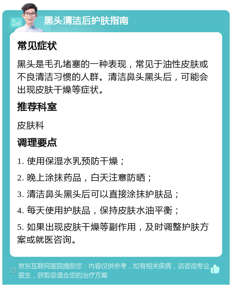 黑头清洁后护肤指南 常见症状 黑头是毛孔堵塞的一种表现，常见于油性皮肤或不良清洁习惯的人群。清洁鼻头黑头后，可能会出现皮肤干燥等症状。 推荐科室 皮肤科 调理要点 1. 使用保湿水乳预防干燥； 2. 晚上涂抹药品，白天注意防晒； 3. 清洁鼻头黑头后可以直接涂抹护肤品； 4. 每天使用护肤品，保持皮肤水油平衡； 5. 如果出现皮肤干燥等副作用，及时调整护肤方案或就医咨询。