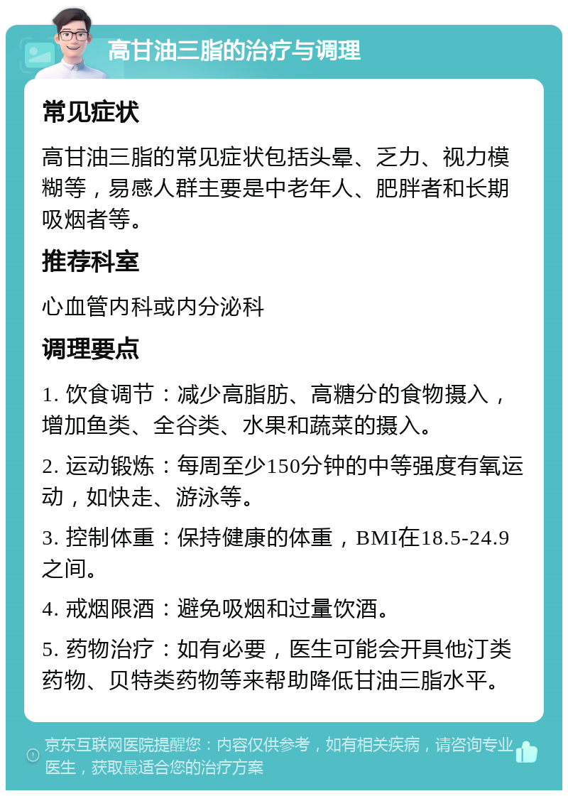 高甘油三脂的治疗与调理 常见症状 高甘油三脂的常见症状包括头晕、乏力、视力模糊等，易感人群主要是中老年人、肥胖者和长期吸烟者等。 推荐科室 心血管内科或内分泌科 调理要点 1. 饮食调节：减少高脂肪、高糖分的食物摄入，增加鱼类、全谷类、水果和蔬菜的摄入。 2. 运动锻炼：每周至少150分钟的中等强度有氧运动，如快走、游泳等。 3. 控制体重：保持健康的体重，BMI在18.5-24.9之间。 4. 戒烟限酒：避免吸烟和过量饮酒。 5. 药物治疗：如有必要，医生可能会开具他汀类药物、贝特类药物等来帮助降低甘油三脂水平。