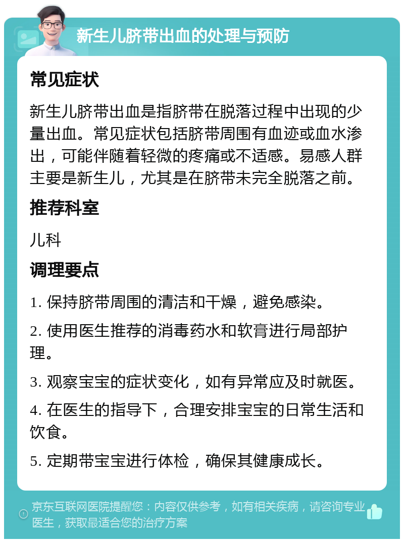 新生儿脐带出血的处理与预防 常见症状 新生儿脐带出血是指脐带在脱落过程中出现的少量出血。常见症状包括脐带周围有血迹或血水渗出，可能伴随着轻微的疼痛或不适感。易感人群主要是新生儿，尤其是在脐带未完全脱落之前。 推荐科室 儿科 调理要点 1. 保持脐带周围的清洁和干燥，避免感染。 2. 使用医生推荐的消毒药水和软膏进行局部护理。 3. 观察宝宝的症状变化，如有异常应及时就医。 4. 在医生的指导下，合理安排宝宝的日常生活和饮食。 5. 定期带宝宝进行体检，确保其健康成长。