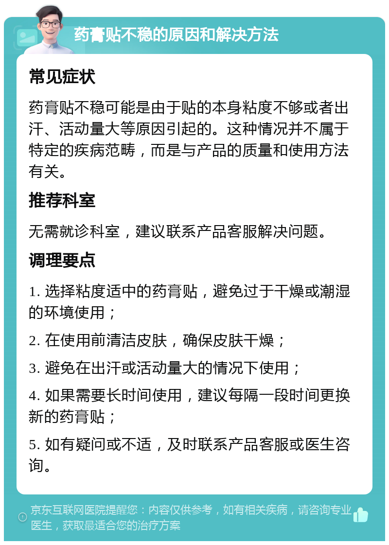 药膏贴不稳的原因和解决方法 常见症状 药膏贴不稳可能是由于贴的本身粘度不够或者出汗、活动量大等原因引起的。这种情况并不属于特定的疾病范畴，而是与产品的质量和使用方法有关。 推荐科室 无需就诊科室，建议联系产品客服解决问题。 调理要点 1. 选择粘度适中的药膏贴，避免过于干燥或潮湿的环境使用； 2. 在使用前清洁皮肤，确保皮肤干燥； 3. 避免在出汗或活动量大的情况下使用； 4. 如果需要长时间使用，建议每隔一段时间更换新的药膏贴； 5. 如有疑问或不适，及时联系产品客服或医生咨询。