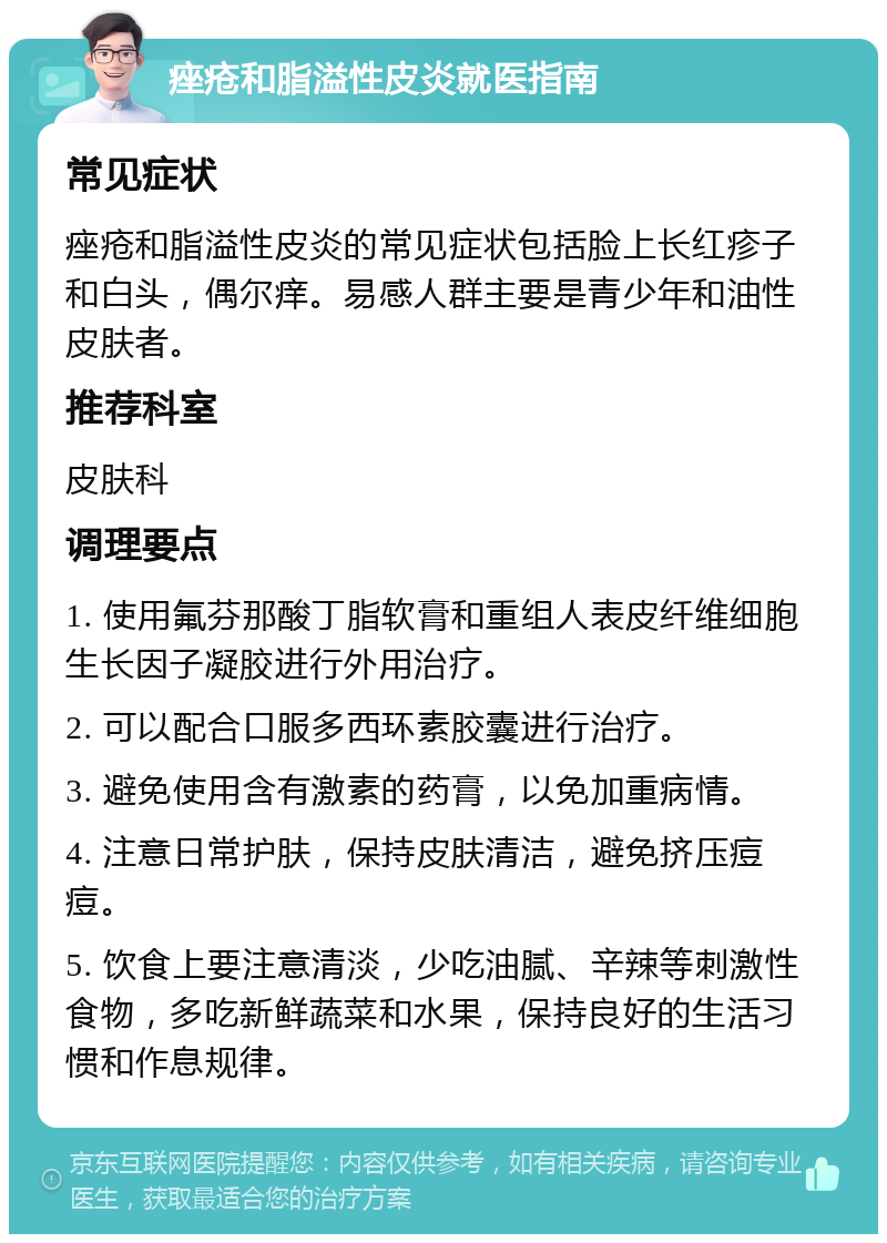 痤疮和脂溢性皮炎就医指南 常见症状 痤疮和脂溢性皮炎的常见症状包括脸上长红疹子和白头，偶尔痒。易感人群主要是青少年和油性皮肤者。 推荐科室 皮肤科 调理要点 1. 使用氟芬那酸丁脂软膏和重组人表皮纤维细胞生长因子凝胶进行外用治疗。 2. 可以配合口服多西环素胶囊进行治疗。 3. 避免使用含有激素的药膏，以免加重病情。 4. 注意日常护肤，保持皮肤清洁，避免挤压痘痘。 5. 饮食上要注意清淡，少吃油腻、辛辣等刺激性食物，多吃新鲜蔬菜和水果，保持良好的生活习惯和作息规律。