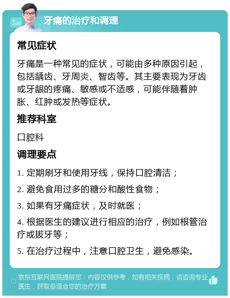 牙痛的治疗和调理 常见症状 牙痛是一种常见的症状，可能由多种原因引起，包括龋齿、牙周炎、智齿等。其主要表现为牙齿或牙龈的疼痛、敏感或不适感，可能伴随着肿胀、红肿或发热等症状。 推荐科室 口腔科 调理要点 1. 定期刷牙和使用牙线，保持口腔清洁； 2. 避免食用过多的糖分和酸性食物； 3. 如果有牙痛症状，及时就医； 4. 根据医生的建议进行相应的治疗，例如根管治疗或拔牙等； 5. 在治疗过程中，注意口腔卫生，避免感染。