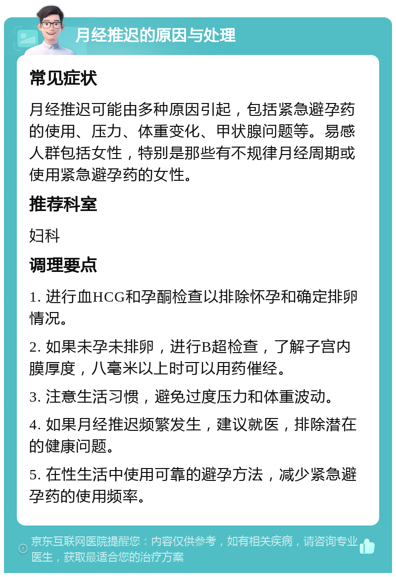 月经推迟的原因与处理 常见症状 月经推迟可能由多种原因引起，包括紧急避孕药的使用、压力、体重变化、甲状腺问题等。易感人群包括女性，特别是那些有不规律月经周期或使用紧急避孕药的女性。 推荐科室 妇科 调理要点 1. 进行血HCG和孕酮检查以排除怀孕和确定排卵情况。 2. 如果未孕未排卵，进行B超检查，了解子宫内膜厚度，八毫米以上时可以用药催经。 3. 注意生活习惯，避免过度压力和体重波动。 4. 如果月经推迟频繁发生，建议就医，排除潜在的健康问题。 5. 在性生活中使用可靠的避孕方法，减少紧急避孕药的使用频率。