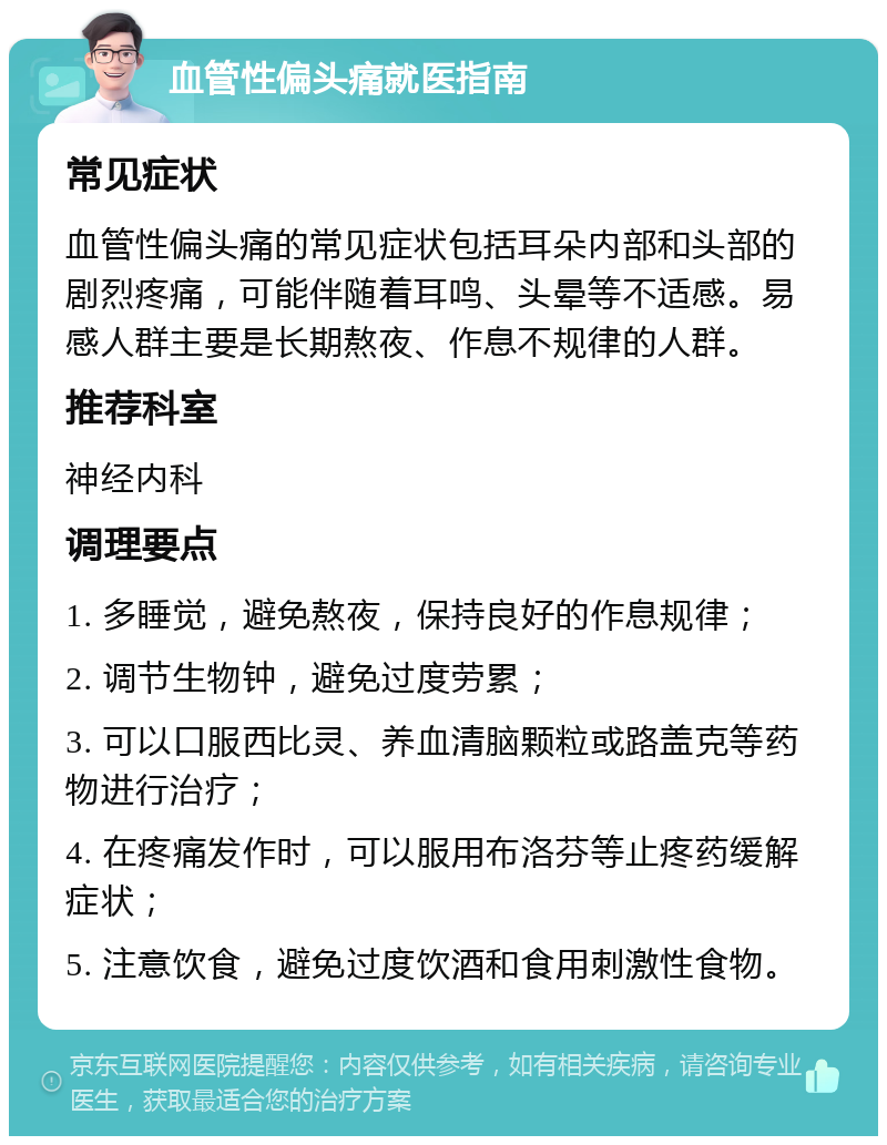 血管性偏头痛就医指南 常见症状 血管性偏头痛的常见症状包括耳朵内部和头部的剧烈疼痛，可能伴随着耳鸣、头晕等不适感。易感人群主要是长期熬夜、作息不规律的人群。 推荐科室 神经内科 调理要点 1. 多睡觉，避免熬夜，保持良好的作息规律； 2. 调节生物钟，避免过度劳累； 3. 可以口服西比灵、养血清脑颗粒或路盖克等药物进行治疗； 4. 在疼痛发作时，可以服用布洛芬等止疼药缓解症状； 5. 注意饮食，避免过度饮酒和食用刺激性食物。