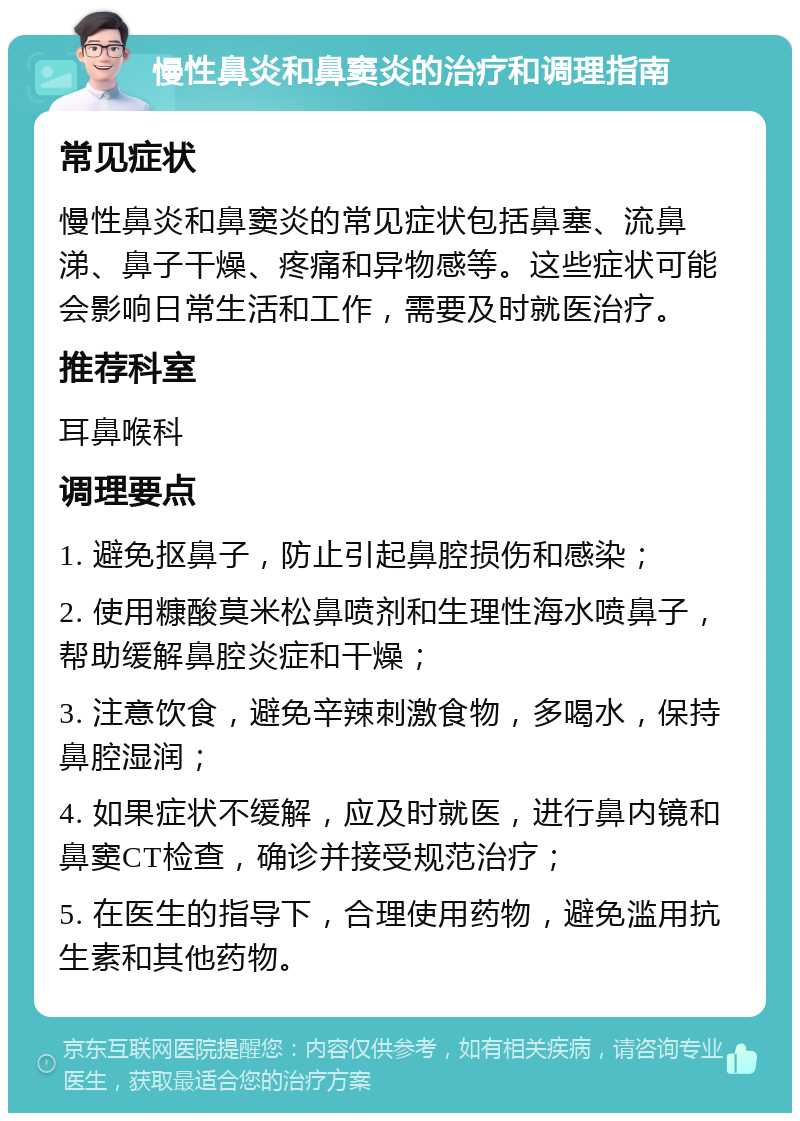 慢性鼻炎和鼻窦炎的治疗和调理指南 常见症状 慢性鼻炎和鼻窦炎的常见症状包括鼻塞、流鼻涕、鼻子干燥、疼痛和异物感等。这些症状可能会影响日常生活和工作，需要及时就医治疗。 推荐科室 耳鼻喉科 调理要点 1. 避免抠鼻子，防止引起鼻腔损伤和感染； 2. 使用糠酸莫米松鼻喷剂和生理性海水喷鼻子，帮助缓解鼻腔炎症和干燥； 3. 注意饮食，避免辛辣刺激食物，多喝水，保持鼻腔湿润； 4. 如果症状不缓解，应及时就医，进行鼻内镜和鼻窦CT检查，确诊并接受规范治疗； 5. 在医生的指导下，合理使用药物，避免滥用抗生素和其他药物。