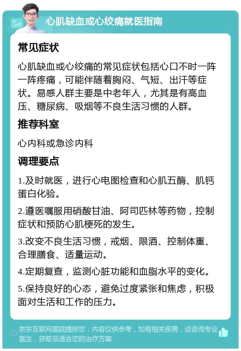 心肌缺血或心绞痛就医指南 常见症状 心肌缺血或心绞痛的常见症状包括心口不时一阵一阵疼痛，可能伴随着胸闷、气短、出汗等症状。易感人群主要是中老年人，尤其是有高血压、糖尿病、吸烟等不良生活习惯的人群。 推荐科室 心内科或急诊内科 调理要点 1.及时就医，进行心电图检查和心肌五酶、肌钙蛋白化验。 2.遵医嘱服用硝酸甘油、阿司匹林等药物，控制症状和预防心肌梗死的发生。 3.改变不良生活习惯，戒烟、限酒、控制体重、合理膳食、适量运动。 4.定期复查，监测心脏功能和血脂水平的变化。 5.保持良好的心态，避免过度紧张和焦虑，积极面对生活和工作的压力。