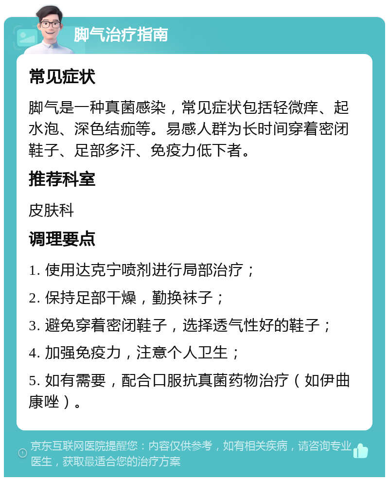 脚气治疗指南 常见症状 脚气是一种真菌感染，常见症状包括轻微痒、起水泡、深色结痂等。易感人群为长时间穿着密闭鞋子、足部多汗、免疫力低下者。 推荐科室 皮肤科 调理要点 1. 使用达克宁喷剂进行局部治疗； 2. 保持足部干燥，勤换袜子； 3. 避免穿着密闭鞋子，选择透气性好的鞋子； 4. 加强免疫力，注意个人卫生； 5. 如有需要，配合口服抗真菌药物治疗（如伊曲康唑）。