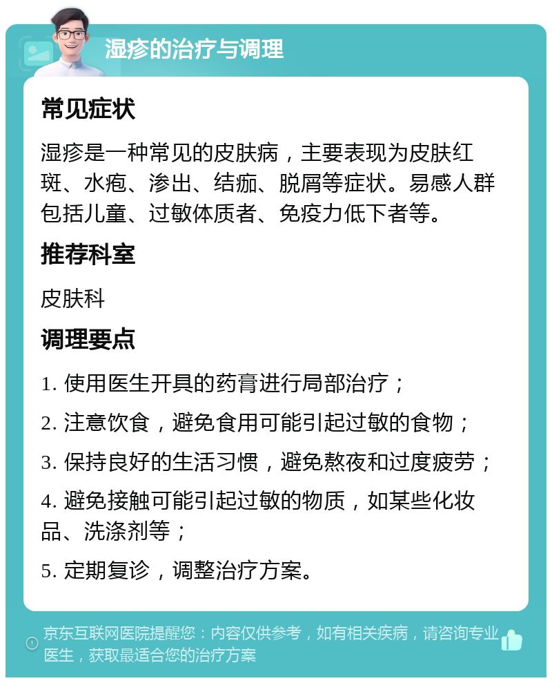 湿疹的治疗与调理 常见症状 湿疹是一种常见的皮肤病，主要表现为皮肤红斑、水疱、渗出、结痂、脱屑等症状。易感人群包括儿童、过敏体质者、免疫力低下者等。 推荐科室 皮肤科 调理要点 1. 使用医生开具的药膏进行局部治疗； 2. 注意饮食，避免食用可能引起过敏的食物； 3. 保持良好的生活习惯，避免熬夜和过度疲劳； 4. 避免接触可能引起过敏的物质，如某些化妆品、洗涤剂等； 5. 定期复诊，调整治疗方案。