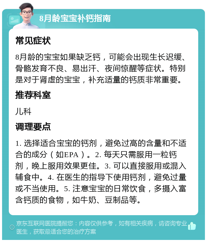 8月龄宝宝补钙指南 常见症状 8月龄的宝宝如果缺乏钙，可能会出现生长迟缓、骨骼发育不良、易出汗、夜间惊醒等症状。特别是对于肾虚的宝宝，补充适量的钙质非常重要。 推荐科室 儿科 调理要点 1. 选择适合宝宝的钙剂，避免过高的含量和不适合的成分（如EPA）。2. 每天只需服用一粒钙剂，晚上服用效果更佳。3. 可以直接服用或混入辅食中。4. 在医生的指导下使用钙剂，避免过量或不当使用。5. 注意宝宝的日常饮食，多摄入富含钙质的食物，如牛奶、豆制品等。