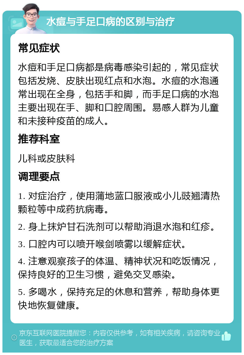 水痘与手足口病的区别与治疗 常见症状 水痘和手足口病都是病毒感染引起的，常见症状包括发烧、皮肤出现红点和水泡。水痘的水泡通常出现在全身，包括手和脚，而手足口病的水泡主要出现在手、脚和口腔周围。易感人群为儿童和未接种疫苗的成人。 推荐科室 儿科或皮肤科 调理要点 1. 对症治疗，使用蒲地蓝口服液或小儿豉翘清热颗粒等中成药抗病毒。 2. 身上抹炉甘石洗剂可以帮助消退水泡和红疹。 3. 口腔内可以喷开喉剑喷雾以缓解症状。 4. 注意观察孩子的体温、精神状况和吃饭情况，保持良好的卫生习惯，避免交叉感染。 5. 多喝水，保持充足的休息和营养，帮助身体更快地恢复健康。