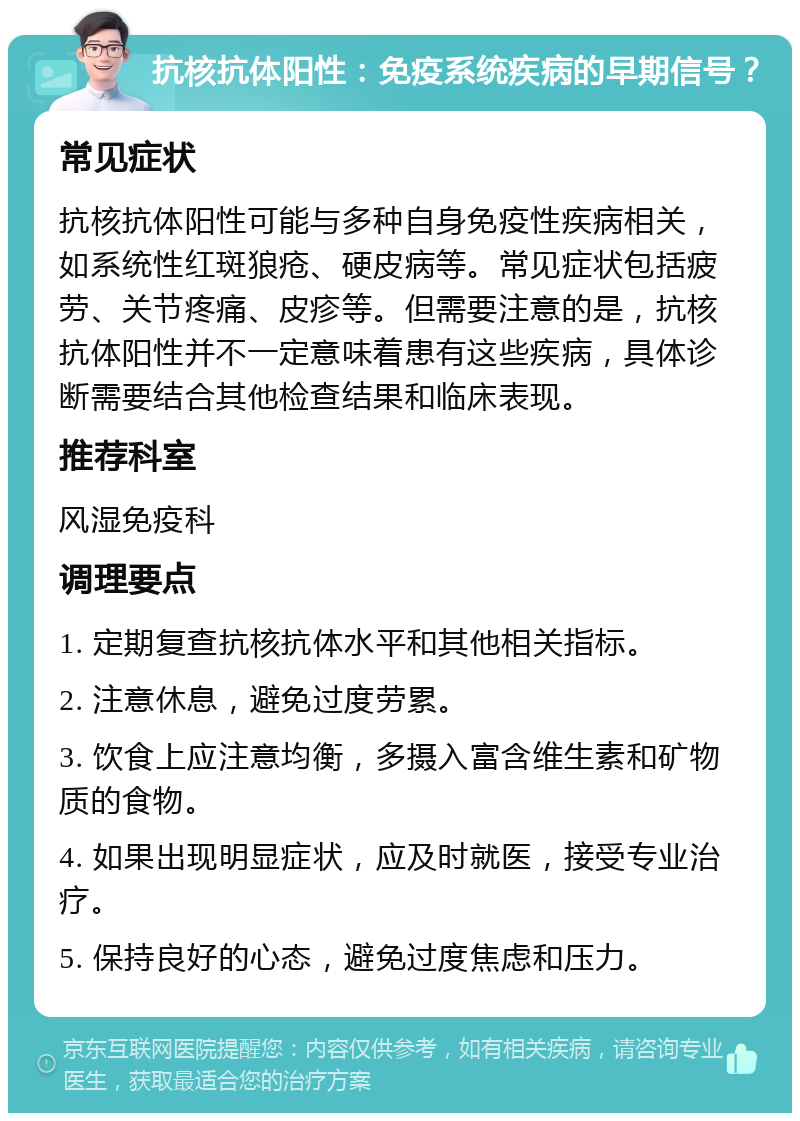 抗核抗体阳性：免疫系统疾病的早期信号？ 常见症状 抗核抗体阳性可能与多种自身免疫性疾病相关，如系统性红斑狼疮、硬皮病等。常见症状包括疲劳、关节疼痛、皮疹等。但需要注意的是，抗核抗体阳性并不一定意味着患有这些疾病，具体诊断需要结合其他检查结果和临床表现。 推荐科室 风湿免疫科 调理要点 1. 定期复查抗核抗体水平和其他相关指标。 2. 注意休息，避免过度劳累。 3. 饮食上应注意均衡，多摄入富含维生素和矿物质的食物。 4. 如果出现明显症状，应及时就医，接受专业治疗。 5. 保持良好的心态，避免过度焦虑和压力。