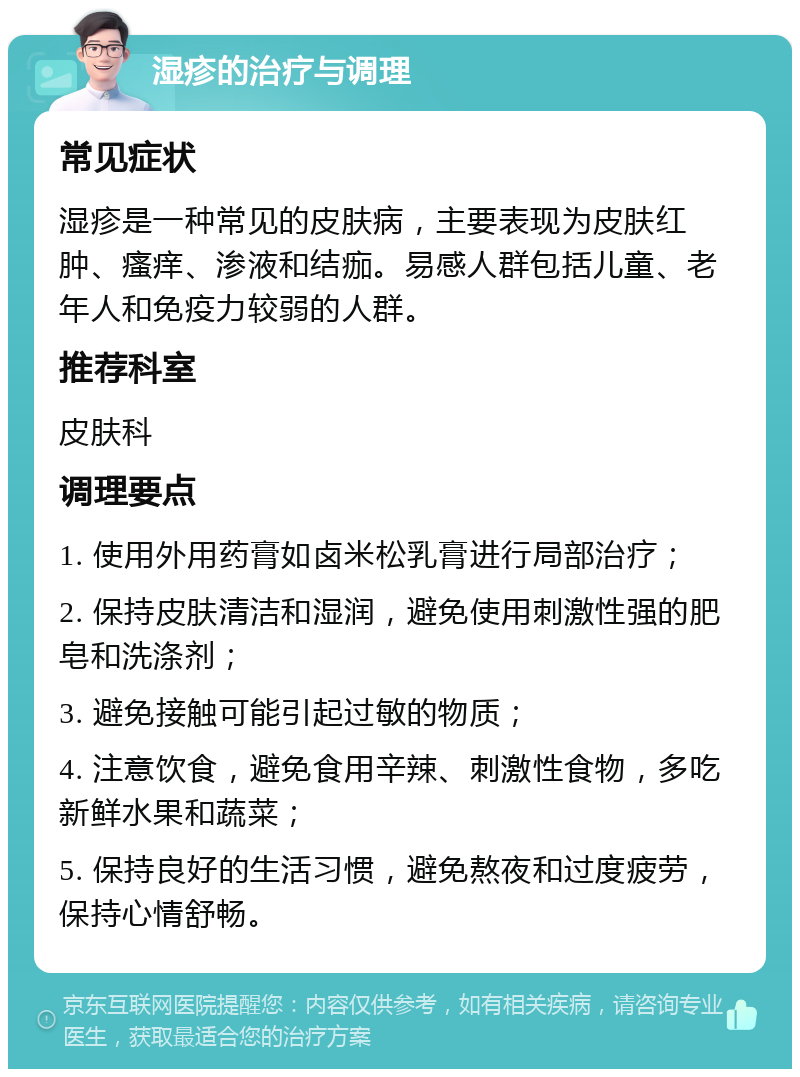 湿疹的治疗与调理 常见症状 湿疹是一种常见的皮肤病，主要表现为皮肤红肿、瘙痒、渗液和结痂。易感人群包括儿童、老年人和免疫力较弱的人群。 推荐科室 皮肤科 调理要点 1. 使用外用药膏如卤米松乳膏进行局部治疗； 2. 保持皮肤清洁和湿润，避免使用刺激性强的肥皂和洗涤剂； 3. 避免接触可能引起过敏的物质； 4. 注意饮食，避免食用辛辣、刺激性食物，多吃新鲜水果和蔬菜； 5. 保持良好的生活习惯，避免熬夜和过度疲劳，保持心情舒畅。