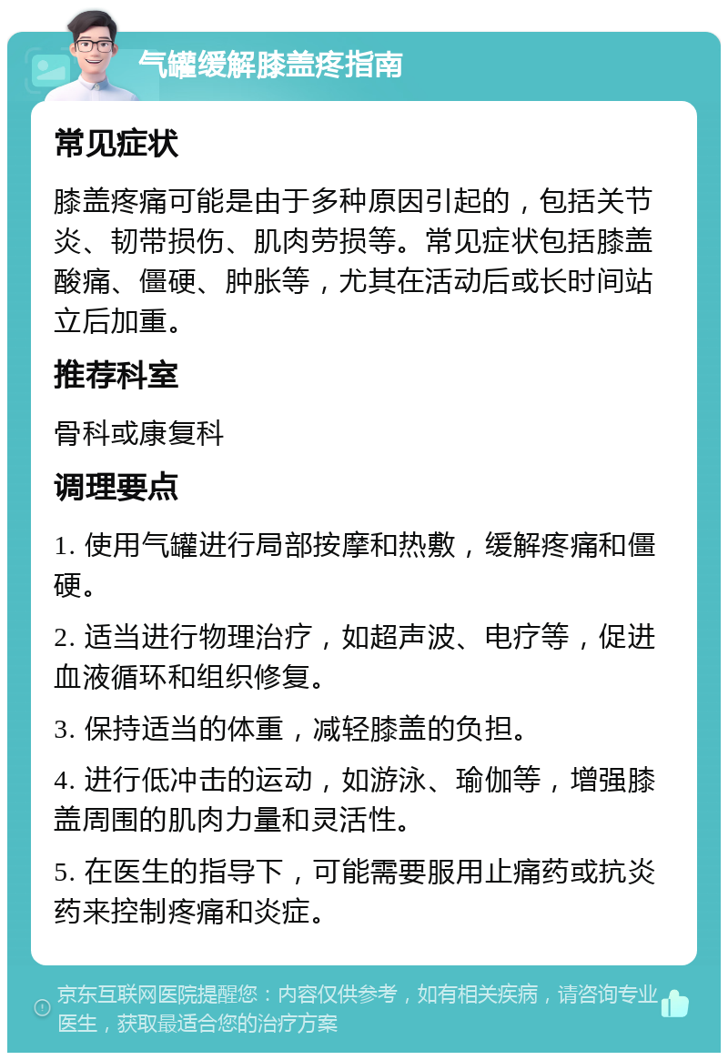 气罐缓解膝盖疼指南 常见症状 膝盖疼痛可能是由于多种原因引起的，包括关节炎、韧带损伤、肌肉劳损等。常见症状包括膝盖酸痛、僵硬、肿胀等，尤其在活动后或长时间站立后加重。 推荐科室 骨科或康复科 调理要点 1. 使用气罐进行局部按摩和热敷，缓解疼痛和僵硬。 2. 适当进行物理治疗，如超声波、电疗等，促进血液循环和组织修复。 3. 保持适当的体重，减轻膝盖的负担。 4. 进行低冲击的运动，如游泳、瑜伽等，增强膝盖周围的肌肉力量和灵活性。 5. 在医生的指导下，可能需要服用止痛药或抗炎药来控制疼痛和炎症。