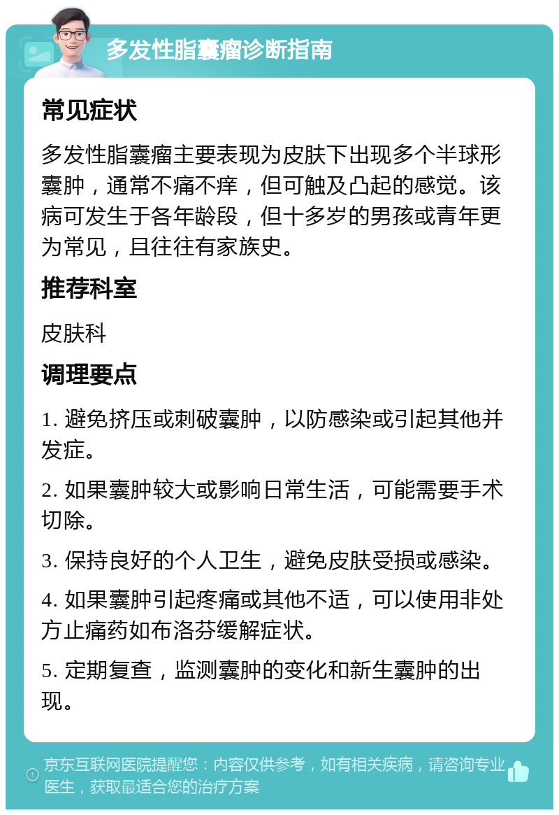 多发性脂囊瘤诊断指南 常见症状 多发性脂囊瘤主要表现为皮肤下出现多个半球形囊肿，通常不痛不痒，但可触及凸起的感觉。该病可发生于各年龄段，但十多岁的男孩或青年更为常见，且往往有家族史。 推荐科室 皮肤科 调理要点 1. 避免挤压或刺破囊肿，以防感染或引起其他并发症。 2. 如果囊肿较大或影响日常生活，可能需要手术切除。 3. 保持良好的个人卫生，避免皮肤受损或感染。 4. 如果囊肿引起疼痛或其他不适，可以使用非处方止痛药如布洛芬缓解症状。 5. 定期复查，监测囊肿的变化和新生囊肿的出现。