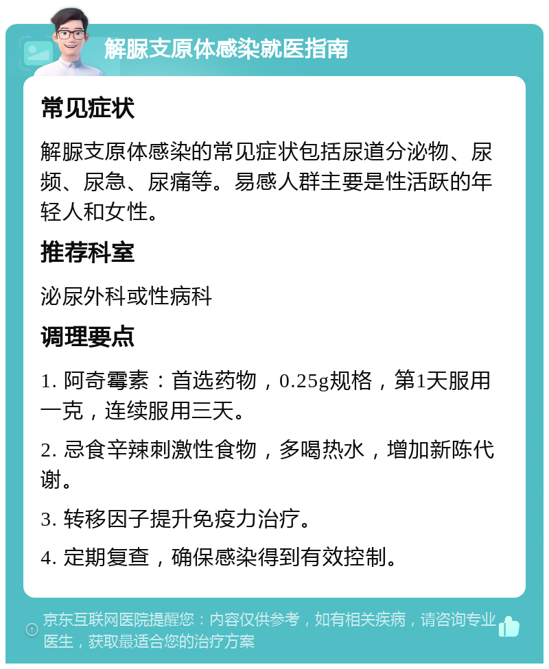 解脲支原体感染就医指南 常见症状 解脲支原体感染的常见症状包括尿道分泌物、尿频、尿急、尿痛等。易感人群主要是性活跃的年轻人和女性。 推荐科室 泌尿外科或性病科 调理要点 1. 阿奇霉素：首选药物，0.25g规格，第1天服用一克，连续服用三天。 2. 忌食辛辣刺激性食物，多喝热水，增加新陈代谢。 3. 转移因子提升免疫力治疗。 4. 定期复查，确保感染得到有效控制。