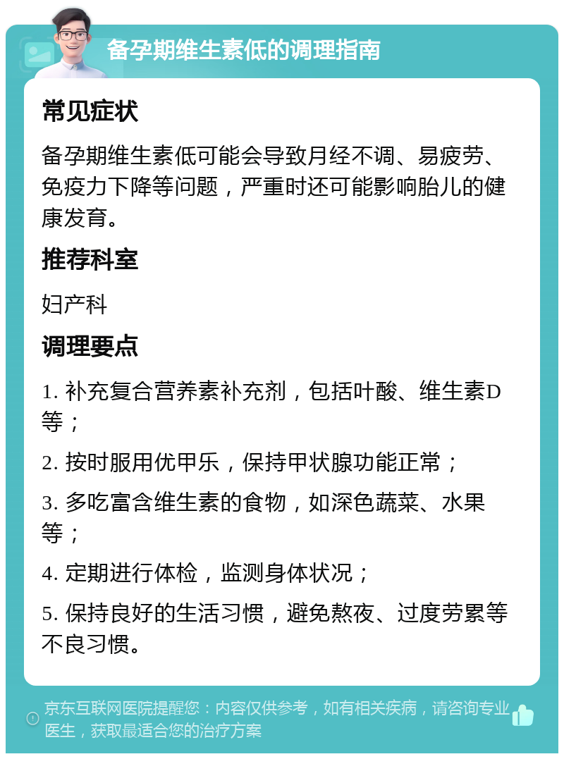 备孕期维生素低的调理指南 常见症状 备孕期维生素低可能会导致月经不调、易疲劳、免疫力下降等问题，严重时还可能影响胎儿的健康发育。 推荐科室 妇产科 调理要点 1. 补充复合营养素补充剂，包括叶酸、维生素D等； 2. 按时服用优甲乐，保持甲状腺功能正常； 3. 多吃富含维生素的食物，如深色蔬菜、水果等； 4. 定期进行体检，监测身体状况； 5. 保持良好的生活习惯，避免熬夜、过度劳累等不良习惯。