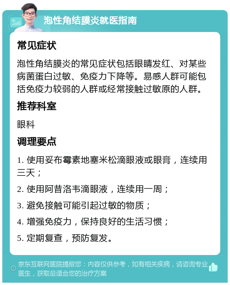 泡性角结膜炎就医指南 常见症状 泡性角结膜炎的常见症状包括眼睛发红、对某些病菌蛋白过敏、免疫力下降等。易感人群可能包括免疫力较弱的人群或经常接触过敏原的人群。 推荐科室 眼科 调理要点 1. 使用妥布霉素地塞米松滴眼液或眼膏，连续用三天； 2. 使用阿昔洛韦滴眼液，连续用一周； 3. 避免接触可能引起过敏的物质； 4. 增强免疫力，保持良好的生活习惯； 5. 定期复查，预防复发。