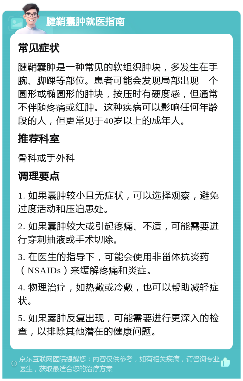 腱鞘囊肿就医指南 常见症状 腱鞘囊肿是一种常见的软组织肿块，多发生在手腕、脚踝等部位。患者可能会发现局部出现一个圆形或椭圆形的肿块，按压时有硬度感，但通常不伴随疼痛或红肿。这种疾病可以影响任何年龄段的人，但更常见于40岁以上的成年人。 推荐科室 骨科或手外科 调理要点 1. 如果囊肿较小且无症状，可以选择观察，避免过度活动和压迫患处。 2. 如果囊肿较大或引起疼痛、不适，可能需要进行穿刺抽液或手术切除。 3. 在医生的指导下，可能会使用非甾体抗炎药（NSAIDs）来缓解疼痛和炎症。 4. 物理治疗，如热敷或冷敷，也可以帮助减轻症状。 5. 如果囊肿反复出现，可能需要进行更深入的检查，以排除其他潜在的健康问题。