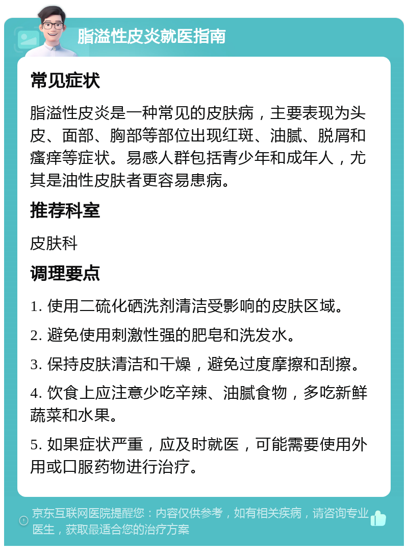 脂溢性皮炎就医指南 常见症状 脂溢性皮炎是一种常见的皮肤病，主要表现为头皮、面部、胸部等部位出现红斑、油腻、脱屑和瘙痒等症状。易感人群包括青少年和成年人，尤其是油性皮肤者更容易患病。 推荐科室 皮肤科 调理要点 1. 使用二硫化硒洗剂清洁受影响的皮肤区域。 2. 避免使用刺激性强的肥皂和洗发水。 3. 保持皮肤清洁和干燥，避免过度摩擦和刮擦。 4. 饮食上应注意少吃辛辣、油腻食物，多吃新鲜蔬菜和水果。 5. 如果症状严重，应及时就医，可能需要使用外用或口服药物进行治疗。