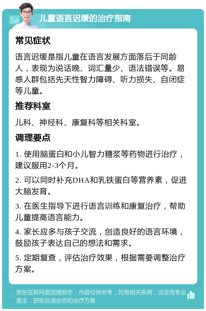 儿童语言迟缓的治疗指南 常见症状 语言迟缓是指儿童在语言发展方面落后于同龄人，表现为说话晚、词汇量少、语法错误等。易感人群包括先天性智力障碍、听力损失、自闭症等儿童。 推荐科室 儿科、神经科、康复科等相关科室。 调理要点 1. 使用脑蛋白和小儿智力糖浆等药物进行治疗，建议服用2-3个月。 2. 可以同时补充DHA和乳铁蛋白等营养素，促进大脑发育。 3. 在医生指导下进行语言训练和康复治疗，帮助儿童提高语言能力。 4. 家长应多与孩子交流，创造良好的语言环境，鼓励孩子表达自己的想法和需求。 5. 定期复查，评估治疗效果，根据需要调整治疗方案。