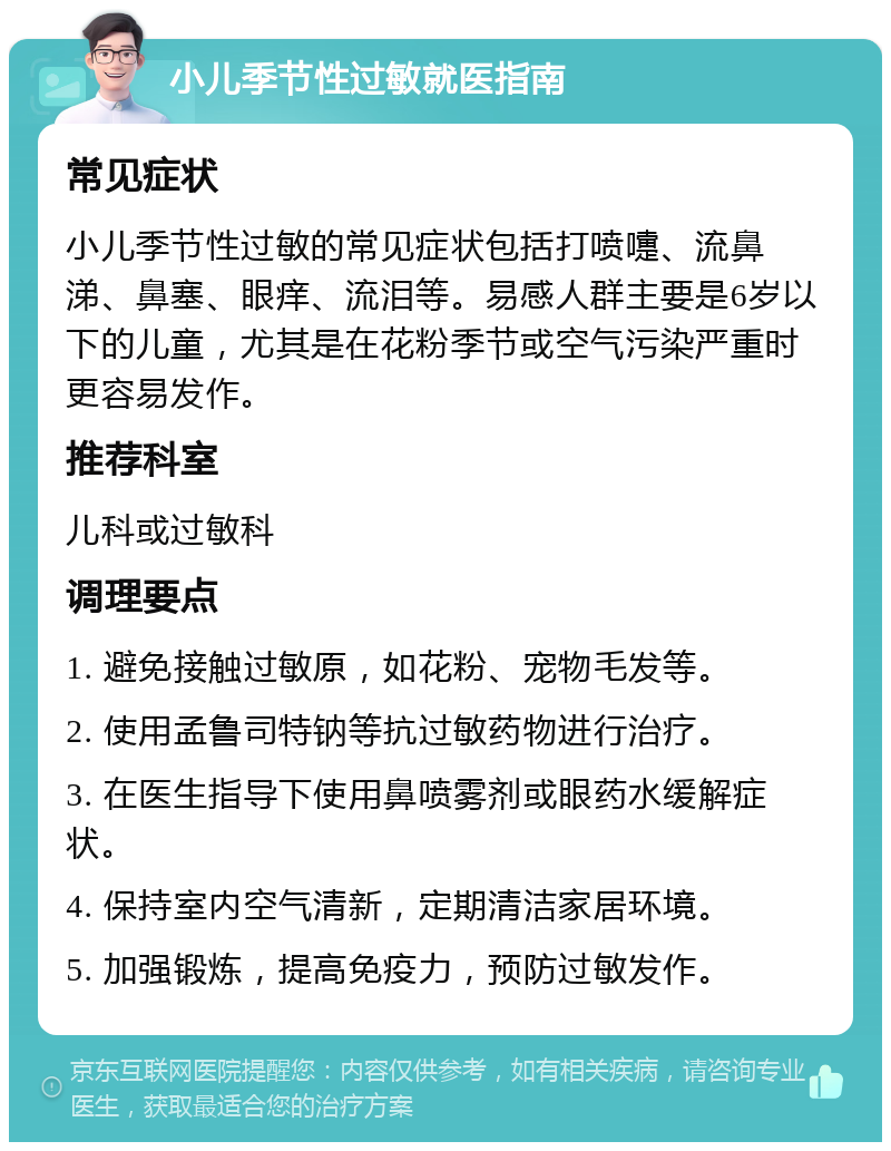 小儿季节性过敏就医指南 常见症状 小儿季节性过敏的常见症状包括打喷嚏、流鼻涕、鼻塞、眼痒、流泪等。易感人群主要是6岁以下的儿童，尤其是在花粉季节或空气污染严重时更容易发作。 推荐科室 儿科或过敏科 调理要点 1. 避免接触过敏原，如花粉、宠物毛发等。 2. 使用孟鲁司特钠等抗过敏药物进行治疗。 3. 在医生指导下使用鼻喷雾剂或眼药水缓解症状。 4. 保持室内空气清新，定期清洁家居环境。 5. 加强锻炼，提高免疫力，预防过敏发作。