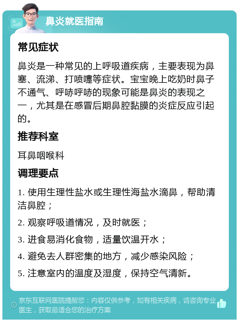 鼻炎就医指南 常见症状 鼻炎是一种常见的上呼吸道疾病，主要表现为鼻塞、流涕、打喷嚏等症状。宝宝晚上吃奶时鼻子不通气、呼哧呼哧的现象可能是鼻炎的表现之一，尤其是在感冒后期鼻腔黏膜的炎症反应引起的。 推荐科室 耳鼻咽喉科 调理要点 1. 使用生理性盐水或生理性海盐水滴鼻，帮助清洁鼻腔； 2. 观察呼吸道情况，及时就医； 3. 进食易消化食物，适量饮温开水； 4. 避免去人群密集的地方，减少感染风险； 5. 注意室内的温度及湿度，保持空气清新。